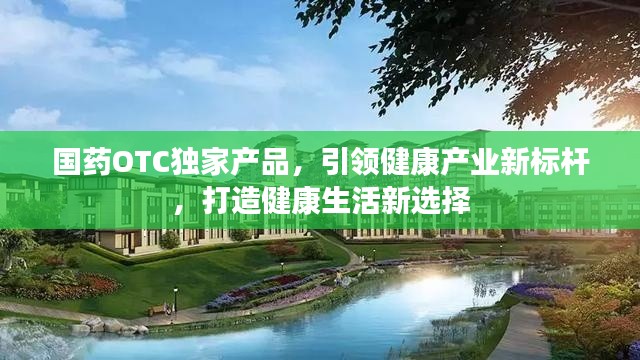 国药OTC独家产品,引领健康产业新标杆,打造健康生活新选择