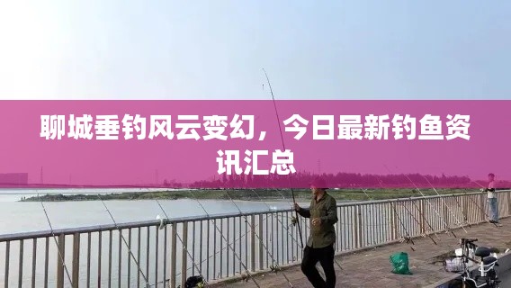 聊城垂钓风云变幻,今日最新钓鱼资讯汇总