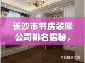 长沙市书房装修公司排名揭秘,行业解读与推荐