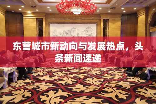 东营城市新动向与发展热点,头条新闻速递