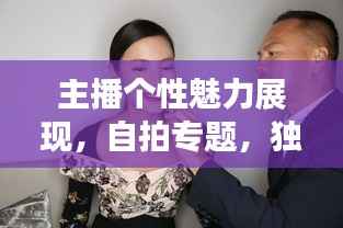 主播个性魅力展现,自拍专题,独特方式展现个性与风采